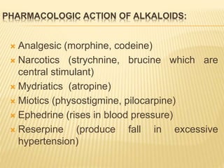 PHARMACOLOGIC ACTION OF ALKALOIDS:
 Analgesic (morphine, codeine)
 Narcotics (strychnine, brucine which are
central stimulant)
 Mydriatics (atropine)
 Miotics (physostigmine, pilocarpine)
 Ephedrine (rises in blood pressure)
 Reserpine (produce fall in excessive
hypertension)
 