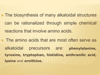  The biosynthesis of many alkaloidal structures
can be rationalized through simple chemical
reactions that involve amino acids.
 The amino acids that are most often serve as
alkaloidal precursors are: phenylalanine,
tyrosine, tryptophan, histidine, anthranilic acid,
lysine and ornithine.
 