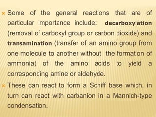  Some of the general reactions that are of
particular importance include: decarboxylation
(removal of carboxyl group or carbon dioxide) and
transamination (transfer of an amino group from
one molecule to another without the formation of
ammonia) of the amino acids to yield a
corresponding amine or aldehyde.
 These can react to form a Schiff base which, in
turn can react with carbanion in a Mannich-type
condensation.
 