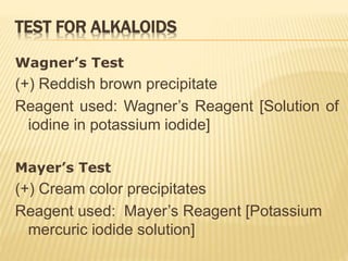 TEST FOR ALKALOIDS
Wagner’s Test
(+) Reddish brown precipitate
Reagent used: Wagner’s Reagent [Solution of
iodine in potassium iodide]
Mayer’s Test
(+) Cream color precipitates
Reagent used: Mayer’s Reagent [Potassium
mercuric iodide solution]
 