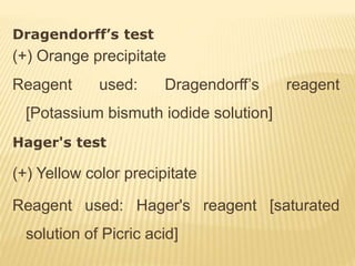 Dragendorff’s test
(+) Orange precipitate
Reagent used: Dragendorff’s reagent
[Potassium bismuth iodide solution]
Hager's test
(+) Yellow color precipitate
Reagent used: Hager's reagent [saturated
solution of Picric acid]
 