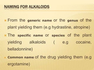 NAMING FOR ALKALOIDS
 From the generic name or the genus of the
plant yielding them (e.g hydrastine, atropine)
 The specific name or species of the plant
yielding alkaloids ( e.g cocaine,
belladonnine)
 Common name of the drug yielding them (e.g
ergotamine)
 