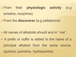  From their physiologic activity (e.g
emetine, morphine)
 From the discoverer (e.g pelletierine)
~ All names of alkaloids should end in “-ine”.
~ A prefix or suffix is added to the name of a
principal alkaloid from the same source.
(quinine, quinidine, hydroquinine)
 
