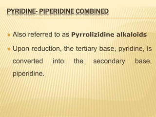 PYRIDINE- PIPERIDINE COMBINED
 Also referred to as Pyrrolizidine alkaloids
 Upon reduction, the tertiary base, pyridine, is
converted into the secondary base,
piperidine.
 