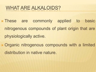 WHAT ARE ALKALOIDS?
 These are commonly applied to basic
nitrogenous compounds of plant origin that are
physiologically active.
 Organic nitrogenous compounds with a limited
distribution in native nature.
 