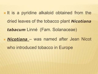  It is a pyridine alkaloid obtained from the
dried leaves of the tobacco plant Nicotiana
tabacum Linné (Fam. Solanaceae)
 Nicotiana – was named after Jean Nicot
who introduced tobacco in Europe
 