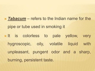 Tabacum – refers to the Indian name for the
pipe or tube used in smoking it
 It is colorless to pale yellow, very
hygroscopic, oily, volatile liquid with
unpleasant, pungent odor and a sharp,
burning, persistent taste.
 
