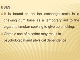 USES:
 It is bound to an ion exchange resin in a
chewing gum base as a temporary aid to the
cigarette smoker seeking to give up smoking.
 Chronic use of nicotine may result in
psychological and physical dependence.
 