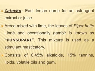  Catechu- East Indian name for an astringent
extract or juice
 Areca mixed with lime, the leaves of Piper bette
Linné and occasionally gambir is known as
“PUNSUPARI”. This mixture is used as a
stimulant masticatory.
 Consists of 0.45% alkaloids, 15% tannins,
lipids, volatile oils and gum.
 