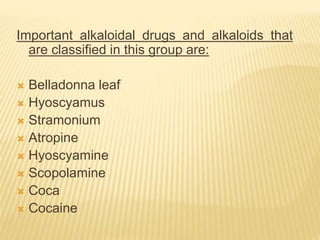 Important alkaloidal drugs and alkaloids that
are classified in this group are:
 Belladonna leaf
 Hyoscyamus
 Stramonium
 Atropine
 Hyoscyamine
 Scopolamine
 Coca
 Cocaine
 