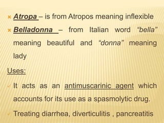  Atropa – is from Atropos meaning inflexible
 Belladonna – from Italian word “bella”
meaning beautiful and “donna” meaning
lady
Uses:
 It acts as an antimuscarinic agent which
accounts for its use as a spasmolytic drug.
 Treating diarrhea, diverticulitis , pancreatitis
 