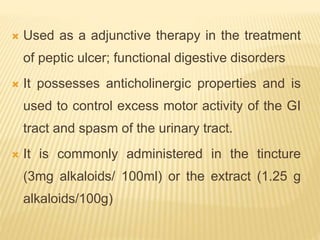  Used as a adjunctive therapy in the treatment
of peptic ulcer; functional digestive disorders
 It possesses anticholinergic properties and is
used to control excess motor activity of the GI
tract and spasm of the urinary tract.
 It is commonly administered in the tincture
(3mg alkaloids/ 100ml) or the extract (1.25 g
alkaloids/100g)
 