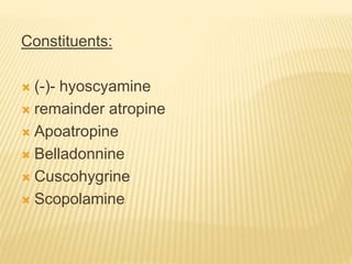 Constituents:
 (-)- hyoscyamine
 remainder atropine
 Apoatropine
 Belladonnine
 Cuscohygrine
 Scopolamine
 