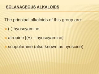 SOLANACEOUS ALKALOIDS
The principal alkaloids of this group are:
 (-) hyoscyamine
 atropine [(±) – hyoscyamine]
 scopolamine (also known as hyoscine)
 