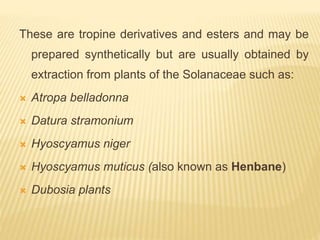 These are tropine derivatives and esters and may be
prepared synthetically but are usually obtained by
extraction from plants of the Solanaceae such as:
 Atropa belladonna
 Datura stramonium
 Hyoscyamus niger
 Hyoscyamus muticus (also known as Henbane)
 Dubosia plants
 