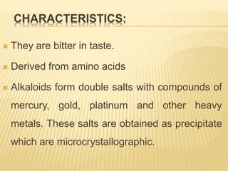 CHARACTERISTICS:
 They are bitter in taste.
 Derived from amino acids
 Alkaloids form double salts with compounds of
mercury, gold, platinum and other heavy
metals. These salts are obtained as precipitate
which are microcrystallographic.
 