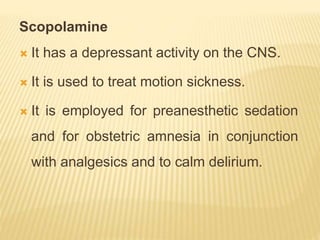 Scopolamine
 It has a depressant activity on the CNS.
 It is used to treat motion sickness.
 It is employed for preanesthetic sedation
and for obstetric amnesia in conjunction
with analgesics and to calm delirium.
 