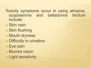 Toxicity symptoms occur in using atropine,
scopolamine and belladonna tincture
include:
 Skin rash
 Skin flushing
 Mouth dryness
 Difficulty in urination
 Eye pain
 Blurred vision
 Light sensitivity
 