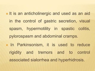  It is an anticholinergic and used as an aid
in the control of gastric secretion, visual
spasm, hypermotility in spastic colitis,
pylorospasm and abdominal cramps.
 In Parkinsonism, it is used to reduce
rigidity and tremors and to control
associated sialorrhea and hyperhidrosis.
 