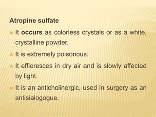 Atropine sulfate
 It occurs as colorless crystals or as a white,
crystalline powder.
 It is extremely poisonous.
 It effloresces in dry air and is slowly affected
by light.
 It is an anticholinergic, used in surgery as an
antisialogogue.
 