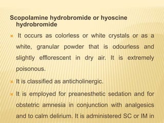 Scopolamine hydrobromide or hyoscine
hydrobromide
 It occurs as colorless or white crystals or as a
white, granular powder that is odourless and
slightly efflorescent in dry air. It is extremely
poisonous.
 It is classified as anticholinergic.
 It is employed for preanesthetic sedation and for
obstetric amnesia in conjunction with analgesics
and to calm delirium. It is administered SC or IM in
 