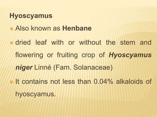 Hyoscyamus
 Also known as Henbane
 dried leaf with or without the stem and
flowering or fruiting crop of Hyoscyamus
niger Linné (Fam. Solanaceae)
 It contains not less than 0.04% alkaloids of
hyoscyamus.
 