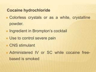 Cocaine hydrochloride
 Colorless crystals or as a white, crystalline
powder.
 Ingredient in Brompton’s cocktail
 Use to control severe pain
 CNS stimulant
 Administered IV or SC while cocaine free-
based is smoked
 