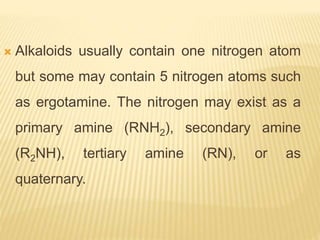  Alkaloids usually contain one nitrogen atom
but some may contain 5 nitrogen atoms such
as ergotamine. The nitrogen may exist as a
primary amine (RNH2), secondary amine
(R2NH), tertiary amine (RN), or as
quaternary.
 