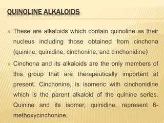 QUINOLINE ALKALOIDS
 These are alkaloids which contain quinoline as their
nucleus including those obtained from cinchona
(quinine, quinidine, cinchonine, and cinchonidine)
 Cinchona and its alkaloids are the only members of
this group that are therapeutically important at
present. Cinchonine, is isomeric with cinchonidine
which is the parent alkaloid of the quinine series.
Quinine and its isomer, quinidine, represent 6-
methoxycinchonine.
 