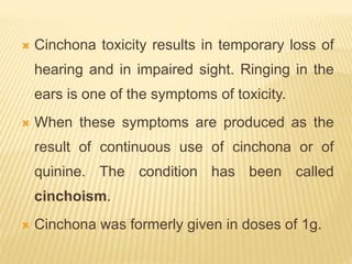  Cinchona toxicity results in temporary loss of
hearing and in impaired sight. Ringing in the
ears is one of the symptoms of toxicity.
 When these symptoms are produced as the
result of continuous use of cinchona or of
quinine. The condition has been called
cinchoism.
 Cinchona was formerly given in doses of 1g.
 