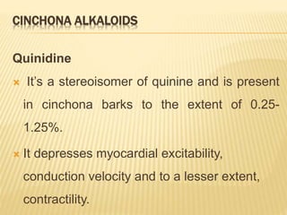 CINCHONA ALKALOIDS
Quinidine
 It’s a stereoisomer of quinine and is present
in cinchona barks to the extent of 0.25-
1.25%.
 It depresses myocardial excitability,
conduction velocity and to a lesser extent,
contractility.
 