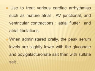  Use to treat various cardiac arrhythmias
such as mature atrial , AV junctional, and
ventricular contractions : atrial flutter and
atrial fibrilations.
 When administered orally, the peak serum
levels are slightly lower with the gluconate
and poylgalacturonate salt than with sulfate
salt .
 