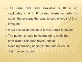  The usual real dose available is 10 to 20
mg/kg/day in 4 to 6 divided doses in order to
obtain the average therapeutic serum levels of 3 to
6mcg/ml.
 A toxic reaction occurs at levels above 8mcg/ml.
 The patient should be instructed to notify the
physician if skin rash,fever,unusual
bleeding/bruising,ringing in the ears,or visual
disturbance occurs.
 