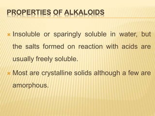 PROPERTIES OF ALKALOIDS
 Insoluble or sparingly soluble in water, but
the salts formed on reaction with acids are
usually freely soluble.
 Most are crystalline solids although a few are
amorphous.
 