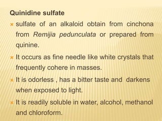 Quinidine sulfate
 sulfate of an alkaloid obtain from cinchona
from Remijia pedunculata or prepared from
quinine.
 It occurs as fine needle like white crystals that
frequently cohere in masses.
 It is odorless , has a bitter taste and darkens
when exposed to light.
 It is readily soluble in water, alcohol, methanol
and chloroform.
 