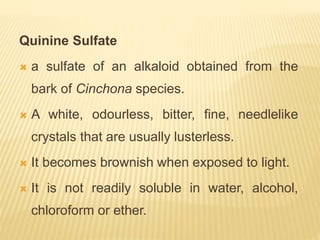 Quinine Sulfate
 a sulfate of an alkaloid obtained from the
bark of Cinchona species.
 A white, odourless, bitter, fine, needlelike
crystals that are usually lusterless.
 It becomes brownish when exposed to light.
 It is not readily soluble in water, alcohol,
chloroform or ether.
 