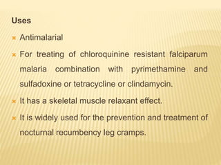 Uses
 Antimalarial
 For treating of chloroquinine resistant falciparum
malaria combination with pyrimethamine and
sulfadoxine or tetracycline or clindamycin.
 It has a skeletal muscle relaxant effect.
 It is widely used for the prevention and treatment of
nocturnal recumbency leg cramps.
 