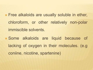  Free alkaloids are usually soluble in ether,
chloroform, or other relatively non-polar
immiscible solvents.
 Some alkaloids are liquid because of
lacking of oxygen in their molecules. (e.g
coniine, nicotine, spartenine)
 