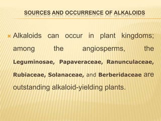 SOURCES AND OCCURRENCE OF ALKALOIDS



   Alkaloids can occur in plant kingdoms;
    among        the      angiosperms,         the
    Leguminosae, Papaveraceae, Ranunculaceae,

    Rubiaceae, Solanaceae, and Berberidaceae   are
    outstanding alkaloid-yielding plants.
 