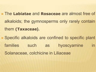    The Labiatae and Rosaceae are almost free of
    alkaloids; the gymnosperms only rarely contain
    them (Taxaceae).

   Specific alkaloids are confined to specific plant
    families    such     as      hyoscyamine       in
    Solanaceae, colchicine in Liliaceae
 