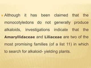    Although     it   has   been   claimed     that   the
    monocotyledons do not generally produce
    alkaloids,   investigations    indicate    that   the
    Amaryllidaceae and Liliaceae are two of the

    most promising families (of a list 11) in which
    to search for alkaloid- yielding plants.
 