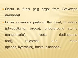    Occur in fungi (e.g ergot from Claviceps
    purpurea)

   Occur in various parts of the plant; in seeds
    (physostigma,    areca),   underground    stems
    (sanguinaria),        roots          (belladonna
    root),       rhizomes          and         roots
    (ipecac, hydrastis), barks (cinchona).
 