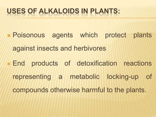 USES OF ALKALOIDS IN PLANTS:


   Poisonous      agents   which   protect   plants
    against insects and herbivores

   End products of detoxification reactions
    representing    a   metabolic    locking-up   of
    compounds otherwise harmful to the plants.
 