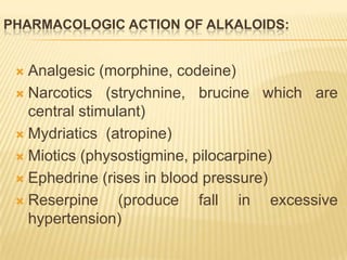 PHARMACOLOGIC ACTION OF ALKALOIDS:


  Analgesic (morphine, codeine)
  Narcotics (strychnine, brucine which are
   central stimulant)
  Mydriatics (atropine)

  Miotics (physostigmine, pilocarpine)

  Ephedrine (rises in blood pressure)

  Reserpine     (produce fall in excessive
   hypertension)
 