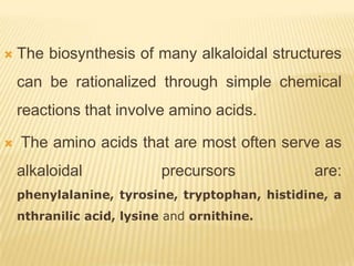    The biosynthesis of many alkaloidal structures
    can be rationalized through simple chemical
    reactions that involve amino acids.

   The amino acids that are most often serve as
    alkaloidal             precursors           are:
    phenylalanine, tyrosine, tryptophan, histidine, a
    nthranilic acid, lysine and ornithine.
 