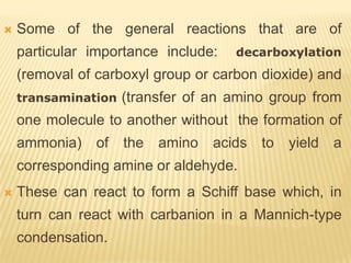    Some of the general reactions that are of
    particular importance include:    decarboxylation
    (removal of carboxyl group or carbon dioxide) and
    transamination   (transfer of an amino group from
    one molecule to another without the formation of
    ammonia)    of   the   amino   acids   to   yield   a
    corresponding amine or aldehyde.
   These can react to form a Schiff base which, in
    turn can react with carbanion in a Mannich-type
    condensation.
 