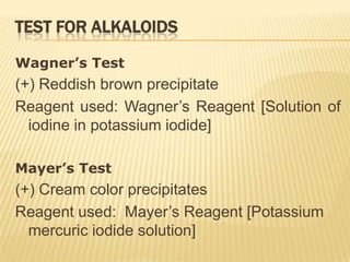 TEST FOR ALKALOIDS

Wagner’s Test
(+) Reddish brown precipitate
Reagent used: Wagner’s Reagent [Solution of
  iodine in potassium iodide]

Mayer’s Test
(+) Cream color precipitates
Reagent used: Mayer’s Reagent [Potassium
  mercuric iodide solution]
 