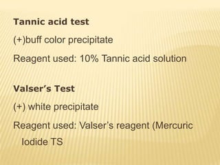 Tannic acid test

(+)buff color precipitate
Reagent used: 10% Tannic acid solution


Valser’s Test

(+) white precipitate
Reagent used: Valser’s reagent (Mercuric
  Iodide TS
 