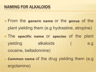 NAMING FOR ALKALOIDS


   From the   generic name     or the   genus   of the
    plant yielding them (e.g hydrastine, atropine)
   The   specific name   or   species   of the plant
    yielding        alkaloids            (         e.g
    cocaine, belladonnine)
   Common name    of the drug yielding them (e.g
    ergotamine)
 