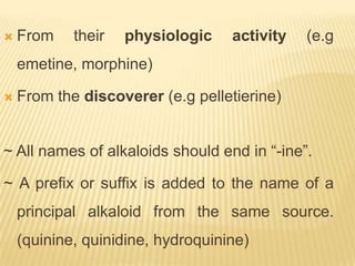    From    their   physiologic    activity   (e.g
    emetine, morphine)

   From the discoverer (e.g pelletierine)


~ All names of alkaloids should end in “-ine”.

~ A prefix or suffix is added to the name of a
    principal alkaloid from the same source.
    (quinine, quinidine, hydroquinine)
 